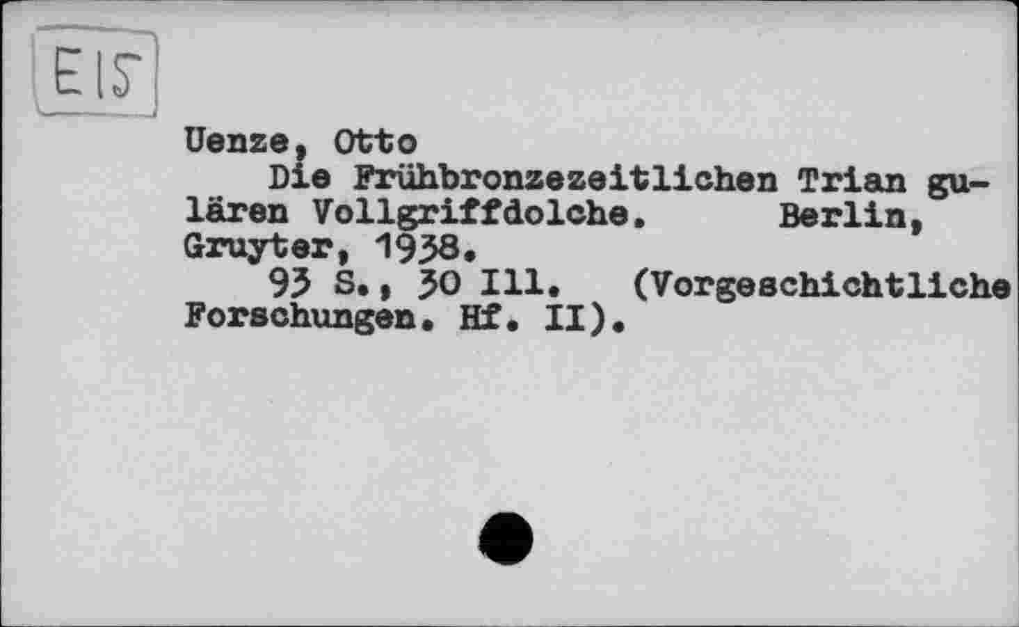 ﻿EIS'	f
Uenze, Otto
Die Frühbronzezeitlichen Trian gu-lären Vollgriffdolche.	Berlin,
Gruyter, 1938,
95 S., JO Ill. (Vorgeschichtliche Forschungen. Hf. II).